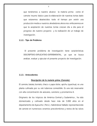 7
que tendremos a nuestro alcance la materia prima como el
camote insumo básico para la elaboración de nuestras tortas dado
que estaremos abastecidos todo el tiempo por existir una
producción media a nuestros alrededores ahora nos enfocaremos en
que la aceptación de nuestras tortas crezcan día a día para el
progreso de nuestro proyecto y la realización de un trabajo de
investigación.
1.1.2.- Tipo de Problema
El presente problema de investigación tiene características
DESCRIPTIVO-EXPLICATIVO-EXPERIMENTAL, ya que se busca
analizar, evaluar y ejecutar el presente proyecto de investigación.
1.1.3.- Antecedentes
Descripción de la materia prima (Camote):
El camote, batata, boniato, chaco o papa dulce, apichu (quechua); es una
planta cultivada por su raíz tuberosa comestible. Es una raíz reservante
con alta concentración de azúcares, caroteno y provitamina A.
Originario de los trópicos de América Central y Sudamérica , ha sido
domesticado y cultivado desde hace más de 5.000 años en el
departamento de Ayacucho ( Perú ), habiéndose hallado representaciones
de camote en numerosos ceramios precolombinos y restos de las raíces
 