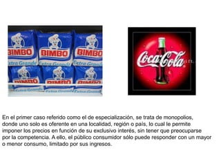 En el primer caso referido como el de especialización, se trata de monopolios,
donde uno solo es oferente en una localidad, región o país, lo cual le permite
imponer los precios en función de su exclusivo interés, sin tener que preocuparse
por la competencia. A ello, el público consumidor sólo puede responder con un mayor
o menor consumo, limitado por sus ingresos.
 