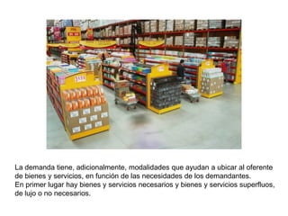 La demanda tiene, adicionalmente, modalidades que ayudan a ubicar al oferente
de bienes y servicios, en función de las necesidades de los demandantes.
En primer lugar hay bienes y servicios necesarios y bienes y servicios superfluos,
de lujo o no necesarios.
 