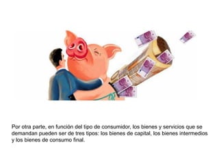 Por otra parte, en función del tipo de consumidor, los bienes y servicios que se
demandan pueden ser de tres tipos: los bienes de capital, los bienes intermedios
y los bienes de consumo final.
 