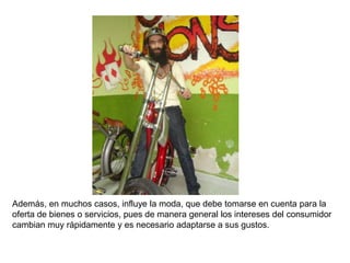 Además, en muchos casos, influye la moda, que debe tomarse en cuenta para la
oferta de bienes o servicios, pues de manera general los intereses del consumidor
cambian muy rápidamente y es necesario adaptarse a sus gustos.
 