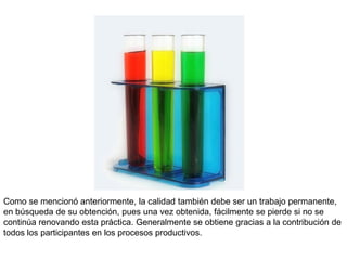 Como se mencionó anteriormente, la calidad también debe ser un trabajo permanente,
en búsqueda de su obtención, pues una vez obtenida, fácilmente se pierde si no se
continúa renovando esta práctica. Generalmente se obtiene gracias a la contribución de
todos los participantes en los procesos productivos.
 