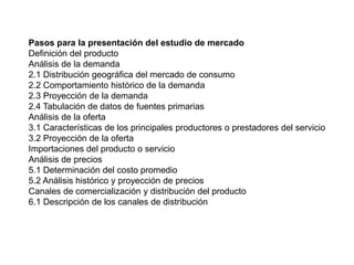 Pasos para la presentación del estudio de mercado
Definición del producto
Análisis de la demanda
2.1 Distribución geográfica del mercado de consumo
2.2 Comportamiento histórico de la demanda
2.3 Proyección de la demanda
2.4 Tabulación de datos de fuentes primarias
Análisis de la oferta
3.1 Características de los principales productores o prestadores del servicio
3.2 Proyección de la oferta
Importaciones del producto o servicio
Análisis de precios
5.1 Determinación del costo promedio
5.2 Análisis histórico y proyección de precios
Canales de comercialización y distribución del producto
6.1 Descripción de los canales de distribución
 