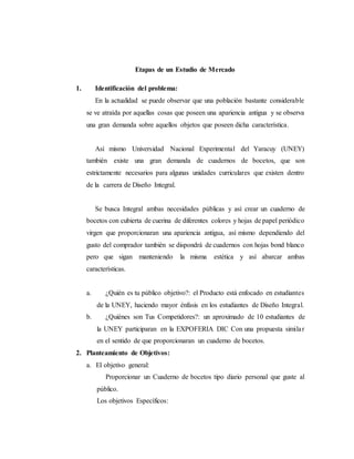 Etapas de un Estudio de Mercado
1. Identificación del problema:
En la actualidad se puede observar que una población bastante considerable
se ve atraída por aquellas cosas que poseen una apariencia antigua y se observa
una gran demanda sobre aquellos objetos que poseen dicha característica.
Así mismo Universidad Nacional Experimental del Yaracuy (UNEY)
también existe una gran demanda de cuadernos de bocetos, que son
estrictamente necesarios para algunas unidades curriculares que existen dentro
de la carrera de Diseño Integral.
Se busca Integral ambas necesidades públicas y así crear un cuaderno de
bocetos con cubierta de cuerina de diferentes colores y hojas de papel periódico
virgen que proporcionaran una apariencia antigua, así mismo dependiendo del
gusto del comprador también se dispondrá de cuadernos con hojas bond blanco
pero que sigan manteniendo la misma estética y así abarcar ambas
características.
a. ¿Quién es tu público objetivo?: el Producto está enfocado en estudiantes
de la UNEY, haciendo mayor énfasis en los estudiantes de Diseño Integral.
b. ¿Quiénes son Tus Competidores?: un aproximado de 10 estudiantes de
la UNEY participaran en la EXPOFERIA DIC Con una propuesta similar
en el sentido de que proporcionaran un cuaderno de bocetos.
2. Planteamiento de Objetivos:
a. El objetivo general:
Proporcionar un Cuaderno de bocetos tipo diario personal que guste al
público.
Los objetivos Específicos:
 