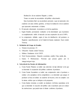 Realización de un cuaderno Elegante y sobrio.
Tomar en cuenta las necesidades del público seleccionado.
Que el producto final sea un producto personal, y que no represente otro
cuaderno con unas estética genérica, se busca la realización de un cuaderno
que represente enteramente al cliente.
b. El mercado relacionado al producto es el de las papelerías.
c. Según Estudios previamente realizados se ha determinado que el producto
es completamente viable al mercado con una aceptación de casi el 100%.
d. La competencia definida según el área de distribución del producto es
Regional, específicamente en la Ciudad de Guama municipio Sucre estado
Yaracuy.
3. Definición del Grupo de Estudio:
a. Número de personas: 25.
b. Ubicación: Guama estado Yaracuy.
c. Hábitos: Estudiantes de la UNEY.
d. Nivel Socioeconómico: Situación económica estable. Clase media alta.
e. Gustos Y Motivaciones: Personas que posean gustos por lo
vintage/antiguo/viejo.
4. Selección de las Fuentes de Información:
a. Como Fuente Primaria se realizó una entrevista de tipo informal en la que
se determinó la aceptación del público conforme al producto.
b. Como Fuente Secundaria se realizó una comparación entre el producto a
realizar y los ejemplares de los competidores y se determinó que aunque el
producto se basa en realizar un cuaderno de bocetos, estos no cumplen con
la misma estética que se trabajara en la propuesta.
c. Como fuentes terciarias se realizó un simulacro de forma espontánea en la
que se determinó le reacción del público ante el producto para así evaluar
las motivaciones que puede tener el cliente conforme al producto.
 