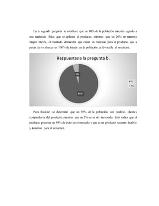 En la segunda pregunta se establece que un 80% de la población muestra agrado a
una tendencia física que se aplicara al producto, mientras que un 20% no muestra
mayor interés, el resultado demuestra que existe un mercado para el producto, que a
pesar de no abarcar un 100% de interés en la población es favorable al vendedor.
Para finalizar se determinó que un 95% de la población son posibles clientes
compradores del producto, mientras que un 5% no se vio interesado, Esto indica que el
producto presenta un 95% de éxito en el mercado y que es un producto bastante factible
y lucrativo para el vendedor.
95%
5%
Respuestasa la pregunta b.
Si.
No.
 