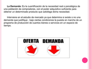 La Demanda: Es la cuantificación de la necesidad real o psicológica de
una población de compradores, con el poder adquisitivo suficiente para
obtener un determinado producto que satisfaga dicha necesidad.
Interviene en el estudio de mercado ya que determina si existe o no una
demanda que justifique , bajo ciertas condiciones la puesta en marcha de un
programa de producción de cuantos bienes o servicios en un espacio de
tiempo.
 