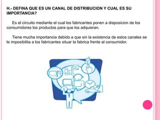 H.- DEFINA QUE ES UN CANAL DE DISTRIBUCION Y CUAL ES SU
IMPORTANCIA?
Es el circuito mediante el cual los fabricantes ponen a disposicion de los
consumidores los productos para que los adquieran.
Tiene mucha importancia debido a que sin la existencia de estos canales se
le imposibilita a los fabricantes situar la fabrica frente al consumidor.
 
