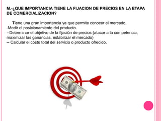 M.-¿QUE IMPORTANCIA TIENE LA FIJACION DE PRECIOS EN LA ETAPA
DE COMERCIALIZACION?
Tiene una gran importancia ya que permite conocer el mercado.
-Medir el posicionamiento del producto.
--Determinar el objetivo de la fijación de precios (atacar a la competencia,
maximizar las ganancias, estabilizar el mercado)
-- Calcular el costo total del servicio o producto ofrecido.
 