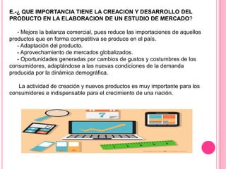 E.-¿ QUE IMPORTANCIA TIENE LA CREACION Y DESARROLLO DEL
PRODUCTO EN LA ELABORACION DE UN ESTUDIO DE MERCADO?
- Mejora la balanza comercial, pues reduce las importaciones de aquellos
productos que en forma competitiva se produce en el país.
- Adaptación del producto.
- Aprovechamiento de mercados globalizados.
- Oportunidades generadas por cambios de gustos y costumbres de los
consumidores, adaptándose a las nuevas condiciones de la demanda
producida por la dinámica demográfica.
La actividad de creación y nuevos productos es muy importante para los
consumidores e indispensable para el crecimiento de una nación.
 