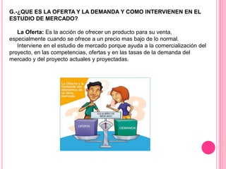 G.-¿QUE ES LA OFERTA Y LA DEMANDA Y COMO INTERVIENEN EN EL
ESTUDIO DE MERCADO?
La Oferta: Es la acción de ofrecer un producto para su venta,
especialmente cuando se ofrece a un precio mas bajo de lo normal.
Interviene en el estudio de mercado porque ayuda a la comercialización del
proyecto, en las competencias, ofertas y en las tasas de la demanda del
mercado y del proyecto actuales y proyectadas.
 