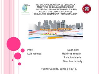 Prof: Bachiller:
Luis Gomez Martinez Yoxelin
Palacios Maria
Sanchez Ismarly
Puerto Cabello, Junio de 2015.
REPUBLICA BOLIVARIANA DE VENEZUELA
MINISTERIO DE EDUCACION SUPERIOR
UNIVERSIDAD PANAMERICANA DEL PUERTO
FACULTAD DE CIENCIAS SOCIALES
ESCUELA DE CONTADURIA - ADMINISTRACION
 