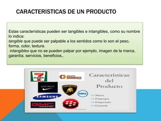 CARACTERISTICAS DE UN PRODUCTO
Estas características pueden ser tangibles e intangibles, como su nombre
lo indica:
tangible que puede ser palpable a los sentidos como lo son el peso,
forma, color, textura.
intangibles que no se pueden palpar por ejemplo, imagen de la marca,
garantía, servicios, beneficios,.
 