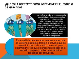 ¿QUE ES LA OFERTA? Y COMO INTERVIENE EN EL ESTUDIO
DE MERCADO?
se define la oferta como aquella
cantidad de bienes o servicios
que los productores están
dispuestos a vender a los
distintos precios del mercado.
Hay que diferenciar la oferta del
término de una cantidad ofrecida,
que hace referencia a la cantidad
que los productores están
dispuestos a vender a un
determinado precio.
En el análisis de mercado, interesa saber cuál
es la oferta existente del bien o servicio que se
desea introducir al circuito comercial, para
determinar si los que se proponen colocar en el
mercado cumplen con las características
deseadas por el público.
 