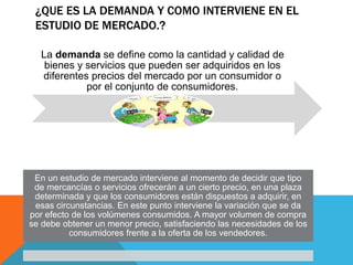 ¿QUE ES LA DEMANDA Y COMO INTERVIENE EN EL
ESTUDIO DE MERCADO.?
La demanda se define como la cantidad y calidad de
bienes y servicios que pueden ser adquiridos en los
diferentes precios del mercado por un consumidor o
por el conjunto de consumidores.
En un estudio de mercado interviene al momento de decidir que tipo
de mercancías o servicios ofrecerán a un cierto precio, en una plaza
determinada y que los consumidores están dispuestos a adquirir, en
esas circunstancias. En este punto interviene la variación que se da
por efecto de los volúmenes consumidos. A mayor volumen de compra
se debe obtener un menor precio, satisfaciendo las necesidades de los
consumidores frente a la oferta de los vendedores.
 