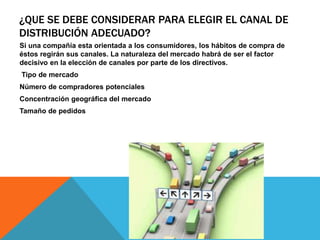 ¿QUE SE DEBE CONSIDERAR PARA ELEGIR EL CANAL DE
DISTRIBUCIÓN ADECUADO?
Si una compañía esta orientada a los consumidores, los hábitos de compra de
éstos regirán sus canales. La naturaleza del mercado habrá de ser el factor
decisivo en la elección de canales por parte de los directivos.
Tipo de mercado
Número de compradores potenciales
Concentración geográfica del mercado
Tamaño de pedidos
 