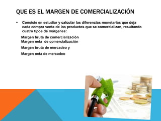 QUE ES EL MARGEN DE COMERCIALIZACIÓN
 Consiste en estudiar y calcular las diferencias monetarias que deja
cada compra venta de los productos que se comercializan, resultando
cuatro tipos de márgenes:
Margen bruta de comercialización
Margen neta de comercialización
Margen bruta de mercadeo y
Margen neta de mercadeo
 