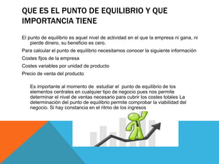 QUE ES EL PUNTO DE EQUILIBRIO Y QUE
IMPORTANCIA TIENE
El punto de equilibrio es aquel nivel de actividad en el que la empresa ni gana, ni
pierde dinero, su beneficio es cero.
Para calcular el punto de equilibrio necesitamos conocer la siguiente información
Costes fijos de la empresa
Costes variables por unidad de producto
Precio de venta del producto
Es importante al momento de estudiar el punto de equilibrio de los
elementos centrales en cualquier tipo de negocio pues nos permite
determinar el nivel de ventas necesario para cubrir los costes totales La
determinación del punto de equilibrio permite comprobar la viabilidad del
negocio. Si hay constancia en el ritmo de los ingresos
 
