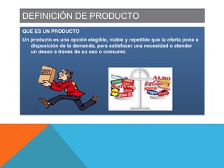DEFINICIÓN DE PRODUCTO
QUE ES UN PRODUCTO
Un producto es una opción elegible, viable y repetible que la oferta pone a
disposición de la demanda, para satisfacer una necesidad o atender
un deseo a través de su uso o consumo
 