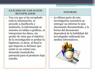 ANÁLISIS DE LOS DATOS
RECOPILADOS
INFORME
• Una vez que se ha recopilado
toda la información, se
procede a clasificarla y
analizarla, la información se
muestra en tablas o gráficas, se
interpretan los datos, sin
perder de vista que el objetivo
de la investigación es probar la
hipótesis, es decir, al final lo
que importa es declarar que
existe (o no existe) una
demanda insatisfecha
potencial para el producto bajo
estudio.
• La última parte de esta
investigación consistirá en
entregar un informe lo más
claramente documentado, y la
forma del documento
dependerá de la habilidad del
investigador utilizando los
medios informáticos.
 
