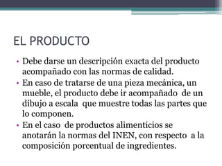 EL PRODUCTO
• Debe darse un descripción exacta del producto
acompañado con las normas de calidad.
• En caso de tratarse de una pieza mecánica, un
mueble, el producto debe ir acompañado de un
dibujo a escala que muestre todas las partes que
lo componen.
• En el caso de productos alimenticios se
anotarán la normas del INEN, con respecto a la
composición porcentual de ingredientes.
 