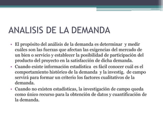 ANALISIS DE LA DEMANDA
• El propósito del análisis de la demanda es determinar y medir
cuáles son las fuerzas que afectan las exigencias del mercado de
un bien o servicio y establecer la posibilidad de participación del
producto del proyecto en la satisfacción de dicha demanda.
• Cuando existe información estadística es fácil conocer cuál es el
comportamiento histórico de la demanda y la investig. de campo
servirá para formar un criterio los factores cualitativos de la
demanda.
• Cuando no existen estadísticas, la investigación de campo queda
como único recurso para la obtención de datos y cuantificación de
la demanda.
 