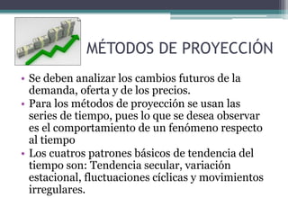 MÉTODOS DE PROYECCIÓN
• Se deben analizar los cambios futuros de la
demanda, oferta y de los precios.
• Para los métodos de proyección se usan las
series de tiempo, pues lo que se desea observar
es el comportamiento de un fenómeno respecto
al tiempo
• Los cuatros patrones básicos de tendencia del
tiempo son: Tendencia secular, variación
estacional, fluctuaciones cíclicas y movimientos
irregulares.
 