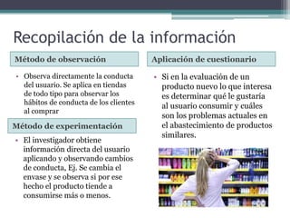 Recopilación de la información
Método de observación Aplicación de cuestionario
• Observa directamente la conducta
del usuario. Se aplica en tiendas
de todo tipo para observar los
hábitos de conducta de los clientes
al comprar
• Si en la evaluación de un
producto nuevo lo que interesa
es determinar qué le gustaría
al usuario consumir y cuáles
son los problemas actuales en
el abastecimiento de productos
similares.
Método de experimentación
• El investigador obtiene
información directa del usuario
aplicando y observando cambios
de conducta, Ej. Se cambia el
envase y se observa si por ese
hecho el producto tiende a
consumirse más o menos.
 