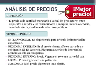 ANÁLISIS DE PRECIOS
DEFINICIÓN
TIPOS DE PRECIO
• El precio es la cantidad monetaria a la cual los productores están
dispuestos a vender y los consumidores a comprar un bien o servicio,
cuando la oferta y la demanda están en equilibrio.
• INTERNACIONAL: Es el que se usa para artículo de importación-
exportación.
• REGIONAL EXTERNO: Es el precio vigente sólo en parte de un
continente. Ej. En América. Rige para acuerdos de intercambio
económico sólo en esos países.
• REGIONAL INTERNO: Precio Vigente en sólo una parte del país.
• LOCAL: Precio vigente en una población.
• NACIONAL: Es el precio vigente en todo el país.
 