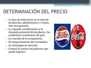 DETERMINACIÓN DEL PRECIO
• La base de todo precio es el costo de
producción, administrativo y ventas,
más una ganancia.
• La segunda consideración es la
demanda potencial del producto y las
condiciones económicas del país.
• La reacción de la competencia.
• El comportamiento del revendedor.
• La estrategias de mercado
• Control de precios del gobierno que
puede imponer.
 