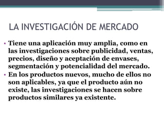 LA INVESTIGACIÓN DE MERCADO
• Tiene una aplicación muy amplia, como en
las investigaciones sobre publicidad, ventas,
precios, diseño y aceptación de envases,
segmentación y potencialidad del mercado.
• En los productos nuevos, mucho de ellos no
son aplicables, ya que el producto aún no
existe, las investigaciones se hacen sobre
productos similares ya existente.
 