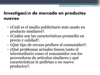 Investigación de mercado en productos
nuevos
• ¿Cuál es el medio publicitario más usado en
producto similares?.
• ¿Cuáles son las características promedio en
precio y calidad?.
• ¿Qué tipo de envase prefiere el consumidor?.
• ¿Qué problemas actuales tienen tanto el
intermediario como el consumidor con los
proveedores de artículos similares y qué
características le pedirían a un nuevo
productor?.
 
