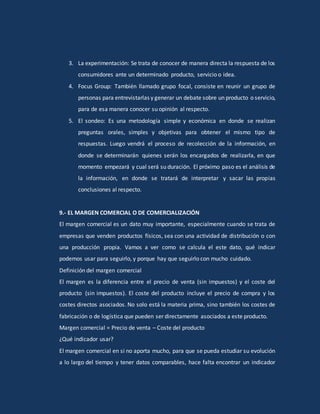 3. La experimentación: Se trata de conocer de manera directa la respuesta de los
consumidores ante un determinado producto, servicio o idea.
4. Focus Group: También llamado grupo focal, consiste en reunir un grupo de
personas para entrevistarlas y generar un debate sobre un producto o servicio,
para de esa manera conocer su opinión al respecto.
5. El sondeo: Es una metodología simple y económica en donde se realizan
preguntas orales, simples y objetivas para obtener el mismo tipo de
respuestas. Luego vendrá el proceso de recolección de la información, en
donde se determinarán quienes serán los encargados de realizarla, en que
momento empezará y cual será su duración. El próximo paso es el análisis de
la información, en donde se tratará de interpretar y sacar las propias
conclusiones al respecto.
9.- EL MARGEN COMERCIAL O DE COMERCIALIZACIÓN
El margen comercial es un dato muy importante, especialmente cuando se trata de
empresas que venden productos físicos, sea con una actividad de distribución o con
una producción propia. Vamos a ver como se calcula el este dato, qué indicar
podemos usar para seguirlo, y porque hay que seguirlo con mucho cuidado.
Definición del margen comercial
El margen es la diferencia entre el precio de venta (sin impuestos) y el coste del
producto (sin impuestos). El coste del producto incluye el precio de compra y los
costes directos asociados. No solo está la materia prima, sino también los costes de
fabricación o de logística que pueden ser directamente asociados a este producto.
Margen comercial = Precio de venta – Coste del producto
¿Qué indicador usar?
El margen comercial en si no aporta mucho, para que se pueda estudiar su evolución
a lo largo del tiempo y tener datos comparables, hace falta encontrar un indicador
 
