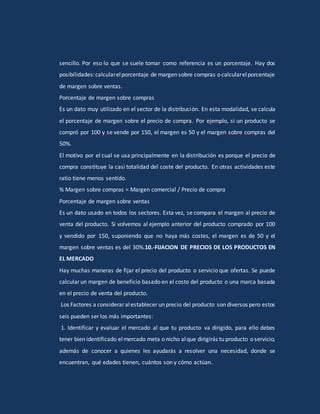 sencillo. Por eso lo que se suele tomar como referencia es un porcentaje. Hay dos
posibilidades:calcularelporcentaje de margen sobre compras o calcularelporcentaje
de margen sobre ventas.
Porcentaje de margen sobre compras
Es un dato muy utilizado en el sector de la distribución. En esta modalidad, se calcula
el porcentaje de margen sobre el precio de compra. Por ejemplo, si un producto se
compró por 100 y se vende por 150, el margen es 50 y el margen sobre compras del
50%.
El motivo por el cual se usa principalmente en la distribución es porque el precio de
compra constituye la casi totalidad del coste del producto. En otras actividades este
ratio tiene menos sentido.
% Margen sobre compras = Margen comercial / Precio de compra
Porcentaje de margen sobre ventas
Es un dato usado en todos los sectores. Esta vez, se compara el margen al precio de
venta del producto. Si volvemos al ejemplo anterior del producto comprado por 100
y vendido por 150, suponiendo que no haya más costes, el margen es de 50 y el
margen sobre ventas es del 30%.10.-FIJACION DE PRECIOS DE LOS PRODUCTOS EN
EL MERCADO
Hay muchas maneras de fijar el precio del producto o servicio que ofertas. Se puede
calcular un margen de beneficio basado en el costo del producto o una marca basada
en el precio de venta del producto.
Los Factores a considerar alestablecer un precio del producto son diversos pero estos
seis pueden ser los más importantes:
1. Identificar y evaluar el mercado al que tu producto va dirigido, para ello debes
tener bien identificado elmercado meta o nicho alque dirigirás tu producto o servicio,
además de conocer a quienes les ayudarás a resolver una necesidad, donde se
encuentran, qué edades tienen, cuántos son y cómo actúan.
 