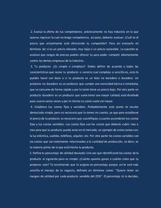 2. Evalúa la oferta de tus competidores; prácticamente no hay industria en la que
quieras ingresar la cual no tenga competencia, así pues, deberás evaluar: ¿Cuál es el
precio que actualmente está ofreciendo tu competidor? Para así evaluarlo en
términos de: si es un precio elevado, muy bajo o un precio razonable. La cuestión es
analizar que rangos de precios podrás ofrecer tu para poder competir abiertamente
contra las demás empresas de la industria.
3. Tu producto: ¿Es simple o complejo?: Debes definir de acuerdo a todas las
características que reúne tu producto o servicio cual complejo o sencillo es, esto lo
puedes hacer con base a si tu producto es un bien no duradero o duradero. Un
producto no duradero es un producto que cumple una necesidad básica e inmediata,
que se consume de forma rápida y por lo tanto tiene un precio bajo. Por otra parte un
producto duradero es un producto que suele tener una mayor calidad, está diseñado
para usarse varias veces y por lo mismo su costo suele ser mayor.
4. Establece tus costos fijos y variables: Probablemente este punto te resulte
demasiado simple, pero es necesario que lo tomes en cuenta, ya que para establecer
el precio de tu producto es necesario que cuantifiques acuanto ascenderán tus costos
fijos y tus costos variables. Los costos fijos son los costos que deberás cubrir mes a
mes para que tu producto pueda estar en el mercado, un ejemplo de estos costos son:
la luz eléctrica, sueldos, teléfono, alquiler, etc. Por otra parte los costos variables son
los costos que van totalmente relacionados a tu cantidad de producción, es decir, es
la materia prima de la que está hecha tu producto.
5. Define tu porcentaje de utilidad deseado: Una vez que identificaste los costos de tu
producto el siguiente paso es simple: ¿Cuánto quieres ganar o cuánto crees que tu
producto vale? Te recomiendo que lo asignes en porcentaje porque así te será más
sencillo el manejo de tu negocio, defínelo en términos como: “Quiero tener un
margen de utilidad por cada producto vendido del 25%”. El porcentaje tú lo decides,
 