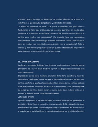 sólo ten cuidado de elegir un porcentaje de utilidad adecuado de acuerdo a la
industria en la que estés, tus competidores y sobre todo el mercado.
6. Evalúa tu propuesta de valor: Este punto lo considero una pieza clave y
fundamental al hacer este análisis, aquí es necesario que tomes en cuenta: ¿Qué
propuesta le estas dando a tus futuros clientes? ¿Qué valor les dará tu producto o
servicio para resolver sus necesidades? ¿Tu producto, hace una combinación
adecuada entre costos variables bajos y un buen producto de calidad?¿Qué tan eficaz
serás en resolver sus necesidades comparándote con la competencia? Todo lo
anterior y más deberás preguntarte para que puedas establecer una propuesta de
valor superior a la competencia la cual te haga innovar.
11.- ANÁLISIS DE OFERTAS
La oferta es la cantidad de bienes o servicios que un cierto número de productores o
prestadores de servicios están decididos a poner a la disposición del mercado a un
precio determinado.
El propósito que se busca mediante el análisis de la oferta es definir y medir las
cantidades y condiciones en que se pone a disposición del mercado un bien o un
servicio. La oferta, al igual que la demanda, está en función de una serie de factores,
cómo es el precio en el mercado del producto o servicio, entre otros. La investigación
de campo que se utilice deberá tomar en cuenta todos estos factores junto con el
entorno económico en que se desarrolle el proyecto.
a) TIPOS DE OFERTA
1) Oferta competitiva o de mercado libre. Es aquélla en la que los productores o
prestadores de servicios se encuentran en circunstancias de libre competencia, sobre
todo debido a que son tal cantidad de productores o prestadores del mismo artículo
o servicio, que la participación en el mercado se determina por la calidad, el precio y
 