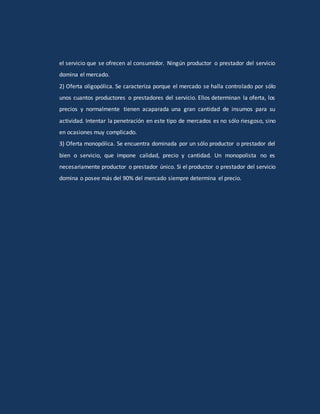el servicio que se ofrecen al consumidor. Ningún productor o prestador del servicio
domina el mercado.
2) Oferta oligopólica. Se caracteriza porque el mercado se halla controlado por sólo
unos cuantos productores o prestadores del servicio. Ellos determinan la oferta, los
precios y normalmente tienen acaparada una gran cantidad de insumos para su
actividad. Intentar la penetración en este tipo de mercados es no sólo riesgoso, sino
en ocasiones muy complicado.
3) Oferta monopólica. Se encuentra dominada por un sólo productor o prestador del
bien o servicio, que impone calidad, precio y cantidad. Un monopolista no es
necesariamente productor o prestador único. Si el productor o prestador del servicio
domina o posee más del 90% del mercado siempre determina el precio.
 