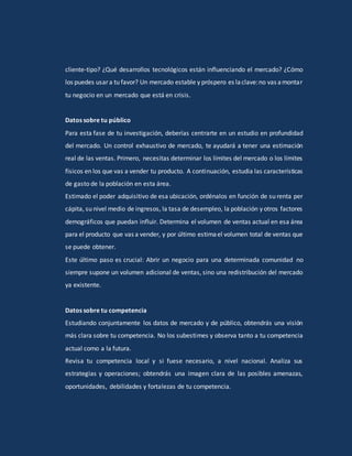 cliente-tipo? ¿Qué desarrollos tecnológicos están influenciando el mercado? ¿Cómo
los puedes usar a tu favor? Un mercado estable y próspero es laclave:no vas amontar
tu negocio en un mercado que está en crisis.
Datos sobre tu público
Para esta fase de tu investigación, deberías centrarte en un estudio en profundidad
del mercado. Un control exhaustivo de mercado, te ayudará a tener una estimación
real de las ventas. Primero, necesitas determinar los límites del mercado o los límites
físicos en los que vas a vender tu producto. A continuación, estudia las características
de gasto de la población en esta área.
Estimado el poder adquisitivo de esa ubicación, ordénalos en función de su renta per
cápita, su nivel medio de ingresos, la tasa de desempleo, la población y otros factores
demográficos que puedan influir. Determina el volumen de ventas actual en esa área
para el producto que vas a vender, y por último estimael volumen total de ventas que
se puede obtener.
Este último paso es crucial: Abrir un negocio para una determinada comunidad no
siempre supone un volumen adicional de ventas, sino una redistribución del mercado
ya existente.
Datos sobre tu competencia
Estudiando conjuntamente los datos de mercado y de público, obtendrás una visión
más clara sobre tu competencia. No los subestimes y observa tanto a tu competencia
actual como a la futura.
Revisa tu competencia local y si fuese necesario, a nivel nacional. Analiza sus
estrategias y operaciones; obtendrás una imagen clara de las posibles amenazas,
oportunidades, debilidades y fortalezas de tu competencia.
 