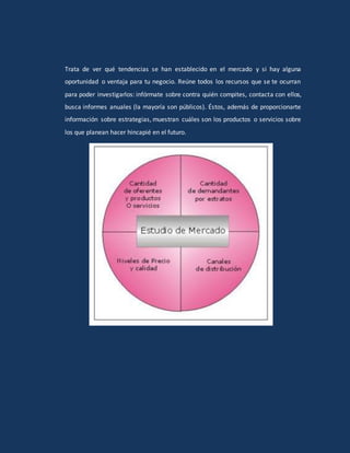 Trata de ver qué tendencias se han establecido en el mercado y si hay alguna
oportunidad o ventaja para tu negocio. Reúne todos los recursos que se te ocurran
para poder investigarlos: infórmate sobre contra quién compites, contacta con ellos,
busca informes anuales (la mayoría son públicos). Éstos, además de proporcionarte
información sobre estrategias, muestran cuáles son los productos o servicios sobre
los que planean hacer hincapié en el futuro.
 