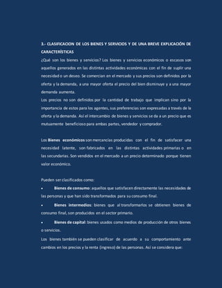 3.- CLASIFICACION DE LOS BIENES Y SERVICIOS Y DE UNA BREVE EXPLICACIÓN DE
CARACTERÍSTICAS
¿Qué son los bienes y servicios? Los bienes y servicios económicos o escasos son
aquellos generados en las distintas actividades económicas con el fin de suplir una
necesidad o un deseo. Se comercian en el mercado y sus precios son definidos por la
oferta y la demanda, a una mayor oferta el precio del bien disminuye y a una mayor
demanda aumenta.
Los precios no son definidos por la cantidad de trabajo que implican sino por la
importancia de estos para los agentes, sus preferencias son expresadas a través de la
oferta y la demanda. Así el intercambio de bienes y servicios se da a un precio que es
mutuamente beneficioso para ambas partes, vendedor y comprador.
Los Bienes económicos son mercancías producidas con el fin de satisfacer una
necesidad latente, son fabricados en las distintas actividades primarias o en
las secundarias. Son vendidos en el mercado a un precio determinado porque tienen
valor económico.
Pueden ser clasificados como:
 Bienes de consumo: aquellos que satisfacen directamente las necesidades de
las personas y que han sido transformados para su consumo final.
 Bienes intermedios: bienes que al transformarlos se obtienen bienes de
consumo final, son producidos en el sector primario.
 Bienes de capital: bienes usados como medios de producción de otros bienes
o servicios.
Los bienes también se pueden clasificar de acuerdo a su comportamiento ante
cambios en los precios y la renta (ingreso) de las personas. Así se considera que:
 