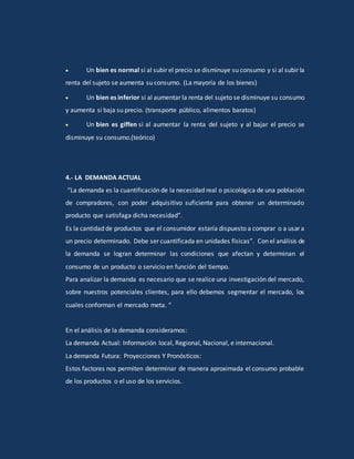  Un bien es normal si al subir el precio se disminuye su consumo y si al subir la
renta del sujeto se aumenta su consumo. (La mayoría de los bienes)
 Un bien es inferior si al aumentar la renta del sujeto se disminuye su consumo
y aumenta si baja su precio. (transporte público, alimentos baratos)
 Un bien es giffen si al aumentar la renta del sujeto y al bajar el precio se
disminuye su consumo.(teórico)
4.- LA DEMANDA ACTUAL
“La demanda es la cuantificación de la necesidad real o psicológica de una población
de compradores, con poder adquisitivo suficiente para obtener un determinado
producto que satisfaga dicha necesidad”.
Es la cantidad de productos que el consumidor estaría dispuesto a comprar o a usar a
un precio determinado. Debe ser cuantificada en unidades físicas”. Con el análisis de
la demanda se logran determinar las condiciones que afectan y determinan el
consumo de un producto o servicio en función del tiempo.
Para analizar la demanda es necesario que se realice una investigación del mercado,
sobre nuestros potenciales clientes, para ello debemos segmentar el mercado, los
cuales conforman el mercado meta. “
En el análisis de la demanda consideramos:
La demanda Actual: Información local, Regional, Nacional, e internacional.
La demanda Futura: Proyecciones Y Pronósticos:
Estos factores nos permiten determinar de manera aproximada el consumo probable
de los productos o el uso de los servicios.
 