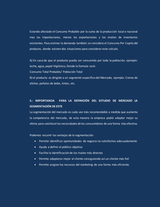 Estando afectado el Consumo Probable por la suma de la producción local o nacional
mas las importaciones, menos las exportaciones y los niveles de inventarios
existentes. Para estimar la demanda también se considera el Consumo Per Capita del
producto, donde existen dos situaciones para considerar este calculo.
A) En caso de que el producto pueda ser consumido por toda la población, ejemplo:
leche, agua, papel Higiénico, Donde la formula será:
Consumo Total Probable/ Población Total
B) el producto es dirigido a un segmentó especifico del Mercado, ejemplo: Crema de
afeitar, pañales de bebe, tintes, etc.
5.- IMPORTANCIA PARA LA DEFINICIÓN DEL ESTUDIO DE MERCADO LA
SEGMENTACIÓN DE ESTE
La segmentación del mercado es cada vez más recomendable a medida que aumenta
la competencia del mercado, de esta manera la empresa podrá adaptar mejor su
oferta para satisfacerlas necesidades delos consumidores de una forma más efectiva.
Podemos resumir las ventajas de la segmentación:
 Permite identificar oportunidades de negocio no satisfechas adecuadamente
 Ayuda a definir el público objetivo
 Facilita la identificación de los rivales más directos
 Permite adaptarse mejor al cliente consiguiendo así un cliente más fiel
 Permite asignar los recursos del marketing de una forma más eficiente.
 