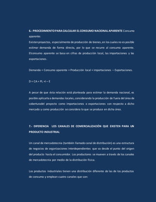 6.- PROCEDIMIENTOPARACALCULAR ELCONSUMO NACIONALAPARENTE Consumo
aparente:
Existenproyectos, especialmente de producción de bienes,en los cuales no es posible
estimar demanda de forma directa, por lo que se recurre al consumo aparente.
Elconsumo aparente se basa en cifras de producción local, las importaciones y las
exportaciones.
Demanda = Consumo aparente = Producción local + importaciones – Exportaciones.
D = CA = PL +I – E
A pesar de que ésta relación está planteada para estimar la demanda nacional, es
posible aplicarlaa demandas locales,considerando la producción de fuera del área de
coberturadel proyecto como importaciones o exportaciones con respecto a dicho
mercado y como producción se considera lo que se produce en dicha área.
7.- DIFERENCIA LOS CANALES DE COMERCIALIZACIÓN QUE EXISTEN PARA UN
PRODUCTO INDUSTRIAL
Un canal de mercadotecnia (también llamado canal de distribución) es una estructura
de negocios de organizaciones interdependientes que va desde el punto del origen
del producto hasta el consumidor. Los productores se mueven a través de los canales
de mercadotecnia por medio de la distribución física.
Los productos industriales tienen una distribución diferente de las de los productos
de consumo y emplean cuatro canales que son:
 
