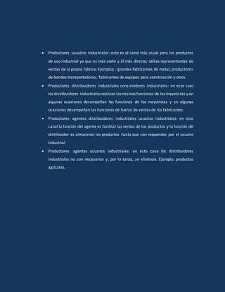  Productores usuarios industriales: este es el canal más usual para los productos
de uso industrial ya que es más corto y él más directo; utiliza representantes de
ventas de la propia fabrica. Ejemplos : grandes fabricantes de metal, productores
de bandas transportadoras, fabricantes de equipos para construcción y otros.
 Productores distribuidores industriales consumidores industriales: en este caso
los distribuidores industriales realizan las mismas funciones de los mayoristas y en
algunas ocasiones desempeñan las funciones de los mayoristas y en algunas
ocasiones desempeñan las funciones de fuerza de ventas de los fabricantes.
 Productores agentes distribuidores industriales usuarios industriales: en este
canal la función del agente es facilitar las ventas de los productos y la función del
distribuidor es almacenar los productos hasta que son requeridos por el usuario
industrial.
 Productores agentes usuarios industriales: en este caso los distribuidores
industriales no son necesarios y, por lo tanto, se eliminan. Ejemplo: productos
agrícolas.
 