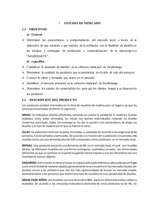 1 ESTUDIO DE MERCADO
1.1 OBJETIVOS
a) General
 Determinar las características y comportamiento del mercado local, a través de la
aplicación de una encuesta a una muestra de la población con la finalidad de identificar
las técnicas y estrategias de producción y comercialización de la microempresa
“MADERARTE”.
b) específico
 Cuantificar la demanda de muebles en la cabecera municipal de Jacaltenango.
 Determinar la cantidad de productos que se producirán en el ciclo de vida del proyecto.
 Conocer la oferta y demanda que tienen en el mercado.
 Identificar el mercado potencial en la cabecera municipal de Jacaltenango
 Determinar los canales de comercialización para que los clientes tengan a su disposición
los productos.
1.2 DESCRIPCION DEL PRODUCTO
Los productos estaban orientados en la línea de muebles de madera para el hogar y ya que las
personas encuestadas prefieren lo siguiente:
MESAS: Se trabajaron diseños diferentes, tomando en cuenta la calidad de la madera y buenos
acabados como patas torneadas, las mesas con bordes redondeados evitando los diseños
modernos, barnizado, lijado. Sin embargo se les dio la opción a los compradores de elegir sus
diseños y el tipo de madera con el que se fabricó la mesa.
SILLAS: Se elaboraronsillasconlaspatas torneadas,o cuadradasde acuerdoa lasexigenciasde las
personas,fueron pintadasy barnizadas.De acuerdo a la muestrade la población encuestada,este
mueble conto con una demanda alta del 23% comparado a otros productos en el mercado local.
REPISAS: Este producto presento una demanda de 8% en el mercado local, el cual son muebles
aéreos. Se fabricaron muebles con una forma rectangular, cuadrada y curvada, con dimensiones
diferentes ya que se sostiene en la pared ocupando menos espacio y a la vez decorativo con una
finalidad de colocar objetos.
ESQUINERO: Este mueble esaéreoyocupo unespacioadecuadoademásesadecuado parael hogar
ycon unafinalidadde sostenerobjetos,generalmentenose encuentraenlosmercadoslocales,con
diseños únicos y de calidad lo que nos dio más oportunidades de buscar un mercado amplio,
demostrándoles a las personas que existió otro tipo de muebles en una variabilidad de diseños.
MESAS PARA NIÑOS: son muebles con una altura de 0.80m, patas en diferentes estilos, colores y
acabados. De acuerdo a las encuestas realizadas la demanda de estos productos es de 4%, sin
 