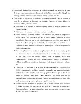  Bien normal: si sube el precio disminuye la cantidad demandada y si incrementa la renta
de las personas su demanda sube. La mayoría de los bienes son normales. Ejemplo de
bienes y servicios normales: dulces, revistas, neveras, pelotas, cine etc.
 Bien inferior: si sube el precio disminuye la cantidad demandada, pero si aumenta la
renta de un individuo se disminuye su consumo. Ejemplos de bienes inferiores;
transporte público, alimentos baratos.
 Bien giffen: si al aumentar la renta del sujeto y al bajar el precio se disminuye su
consumo (teórico).
 De acuerdo a su demanda y precio con respecto a otros bienes
 Bienes sustitutos: los bienes sustitutos son mercancías que entran en competencia
directa, es decir que en general cumplen la misma función (satisfacen la misma
necesidad) y al comprar uno se está dejando de comprar otro. Esto causa que, si el
precio de un bien sube y cae su demanda, la demanda del bien sustituto suba.
Ejemplos de bienes sustitutos son margarina y mantequilla, carne de res y carne de
cerdo, taxi o metro etc.
 Bienes complementarios: los bienes complementarios tienden a usarse en conjunto
con otras mercancías, es decir un bien complementa al otro. Por lo que si el precio de
un bien sube y baja su demanda también afecta la demanda de su bien
complementario. Ejemplos de bienes complementarios: gasolina y automóviles,
celulares y audífonos, consolas de videojuegos y videojuegos, colchones y sabanas
etc.
 Otra Forma De Calificarlos Es De Acuerdo A Su Capacidad De Ser Comercializados
O No.  Bien transable: Los bienes transables son aquellos que se pueden comerciar
o intercambiar entre unidades económicas geográficas distintas (principalmente se
refiere al comercio entre países). Son mercancías que hacen parte de las
importaciones o exportaciones de un país. Ejemplos de bienes transables: autos, café,
textiles, maquinaria, productos químicos, trigo, teléfonos etc.
 Bien no transable: los bienes no transables solo se pueden consumir en la economía
en donde son producidos, esto debido principalmente a los costos de transacción.
Ejemplos de bienes y servicios no transables: casas, carreteras y servicios como cortes
de pelo, cine, partidos de fútbol etc.
 