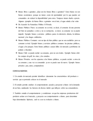  Bienes libres o gratuitos ¿Que son los bienes libres o gratuitos? Estos bienes no son
bienes económicos porque no tienen costo de oportunidad por lo que pueden ser
consumidos sin reducir la disponibilidad para otros. Tampoco tienen dueño o precio.
Algunos ejemplos de bienes libres o gratuitos son el aire, el agua salada o luz solar.
 De Acuerdo Su Naturaleza Pública O Privada.
 Bienes Públicos Puros: su consumo no es rival, es decir, el consumo de una persona
del bien no perjudica a otros y no es excluyente, es decir, su consumo no se puede
impedir. Ejemplo bienes y servicios públicos puros: la televisión abierta, la defensa
nacional y los fuegos artificiales.
 Bienes Públicos Comunes: son un tipo de bien público que no son excluibles pero su
consumo es rival. Ejemplo bienes y servicios públicos comunes: las piscinas públicas,
el agua y los parques. Estos bienes públicos causan fallos de mercado y problemas de
polizón o freerider:
 Bienes Club: se puede excluir su consumo, pero no son rivales. Ejemplo bienes club:
los campos de golf, los cines y los estadios.
 Bienes Privados: son los opuestos a los bienes públicos, se puede excluir a otros de
su consumo y una vez es consumido ya no se puede usar de nuevo. Ejemplo bienes
privados: pan, autos, computadoras
CONCLUSIONES
1. Un estudio de mercado permite identificar claramente las características del producto o
servicio que se pretende colocar en el mercado
2. El estudio permite analizar el comportamiento pasado y proyectar a futuro de la demanda
de un bien, analizando los factores de diversa índole que influyen sobre sus consumidores.
3. También estudia el comportamiento y condiciones en que las empresas productoras del
producto actúan en el mercado, y proyecta ese comportamiento a futuro, para determinar
bajo determinadas hipótesis, cuál va a ser su evolución a futuro.
 
