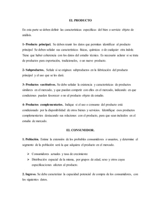 EL PRODUCTO
En esta parte se deben definir las características específicas del bien o servicio objeto de
análisis.
1- Producto principal. Se deben reunir los datos que permitan identificar al producto
principal Se deben señalar sus características físicas, químicas o de cualquier otra índole.
Tiene que haber coherencia con los datos del estudio técnico. Es necesario aclarar si se trata
de productos para exportación, tradicionales, o un nuevo producto.
2- Subproductos. Señale si se originan subproductos en la fabricación del producto
principal y el uso que se les dará.
3- Productos sustitutivos. Se debe señalar la existencia y características de productos
similares en el mercado, y que puedan competir con ellos en el mercado, indicando en que
condiciones pueden favorecer o no al producto objeto de estudio.
4- Productos complementarios. Indique si el uso o consumo del producto está
condicionado por la disponibilidad de otros bienes y servicios. Identifique esos productos
complementarios destacando sus relaciones con el producto, para que sean incluidos en el
estudio de mercado.
EL CONSUMIDOR.
1. Población. Estime la extensión de los probables consumidores o usuarios, y determine el
segmento de la población será la que adquiera el producto en el mercado.
 Consumidores actuales y tasa de crecimiento
 Distribución espacial de la misma, por grupos de edad, sexo y otros cuyas
especificaciones afecten al producto.
2. Ingreso. Se debe caracterizar la capacidad potencial de compra de los consumidores, con
los siguientes datos.
 