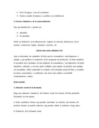  Nivel de ingreso y tasa de crecimiento.
 Estratos actuales de ingresos y cambios en su distribución
3. Factores limitativos de la comercialización
Hay que identificarlos y pueden ser:
 Alterables
 No alterables
Puede ser deficiencia en la infraestructura, régimen de mercado, idiosincrasia de los
usuarios, restricciones legales, distancias excesivas, etc.
DEMANDA DEL PRODUCTO
Aquí se determinan las cantidades del bien que los consumidores están dispuestos a
adquirir y que justifican la realización de los programas de producción. Se debe cuantificar
la necesidad real o sicológica de una población de consumidores, con disposición de poder
adquisitivo suficiente y con unos gustos definidos para adquirir un producto que satisfaga
sus necesidades. Debe comprender la evolución de la demanda actual del bien, y el análisis
de ciertas características y condiciones que sirvan para explicar su probable
comportamiento a futuro.
Deben incluir:
1. Situación actual de la demanda.
Haga una estimación cuantitativa del volumen actual de consumo del bien producido.
Preséntelos de esta manera.
a- Series estadísticas básicas que permitan determinar la evolución del consumo del
producto durante un período suficiente que permita estimar la tendencia a largo plazo.
b- Estimación de la demanda actual
 
