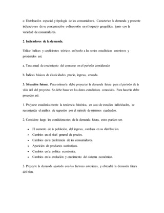 c- Distribución espacial y tipología de los consumidores. Caracterice la demanda y presente
indicaciones de su concentración o dispersión en el espacio geográfico, junto con la
variedad de consumidores.
2. Indicadores de la demanda.
Utilice índices y coeficientes teóricos en bas4e a las series estadísticas anteriores y
preséntelos así.
a. Tasa anual de crecimiento del consumo en el período considerado
b. Índices básicos de elasticidades precio, ingreso, cruzada.
3. Situación futura. Para estimarla debe proyectar la demanda futura para el período de la
vida útil del proyecto. Se debe basar en los datos estadísticos conocidos. Para hacerlo debe
proceder así:
1. Proyecte estadísticamente la tendencia histórica, en caso de estudios individuales, se
recomienda el análisis de regresión por el método de mínimos cuadrados.
2. Considere luego los condicionantes de la demanda futura, estos pueden ser.
 El aumento de la población, del ingreso, cambios en su distribución.
 Cambios en el nivel general de precios.
 Cambios en la preferencia de los consumidores.
 Aparición de productos sustitutivos.
 Cambios en la política económica.
 Cambios en la evolución y crecimiento del sistema económico.
3. Proyecte la demanda ajustada con los factores anteriores, y obtendrá la demanda futura
del bien.
 
